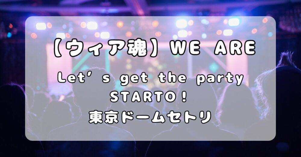 【ウィア魂】WE ARE！ Let’s get the party STARTO！！東京ドームセトリ（4月10日）