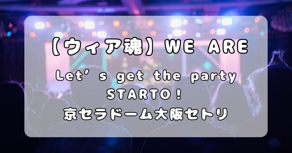 【ウィア魂】「WE ARE！ Let’s get the party STARTO！！」京セラドーム大阪セトリ（5月29日,30日）